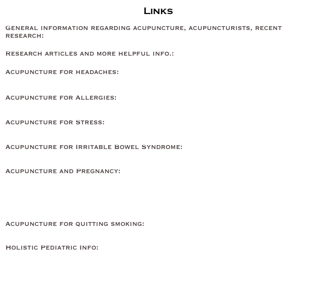                      Links

General information regarding acupuncture, acupuncturists, recent research: www.acupuncture.com

Research articles and more helpful info.:

Acupuncture for headaches: 
http://news.bbc.co.uk/1/hi/health/3506400.stm

Acupuncture for Allergies:
http://www.medicalacupuncture.org/acu_info/articles/allergies.html

Acupuncture for Stress: 
http://www.findarticles.com/p/articles/mi_m0KWZ/is_5_5/ai_n6170917

Acupuncture for Irritable Bowel Syndrome: 
http://www.helpforibs.com/footer/acupunct.asp

Acupuncture and Pregnancy:
http://pregnancy.health-info.org/research-acupuncture-pregnancy.html

Pump Station (breastfeeding info./ lactation support): http://www.pumpstation.com

Acupuncture for quitting smoking:
www.acufinder.com/learning_resource_news_detail.php?nid=45

Holistic Pediatric Info:
www.hpakids.org

